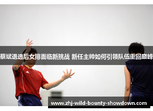 蔡斌退选后女排面临新挑战 新任主帅如何引领队伍重回巅峰