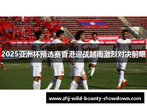 2025亚洲杯预选赛香港迎战越南激烈对决前瞻