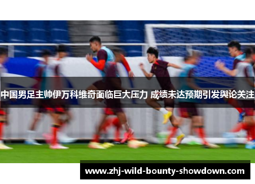 中国男足主帅伊万科维奇面临巨大压力 成绩未达预期引发舆论关注