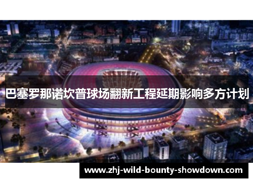 巴塞罗那诺坎普球场翻新工程延期影响多方计划