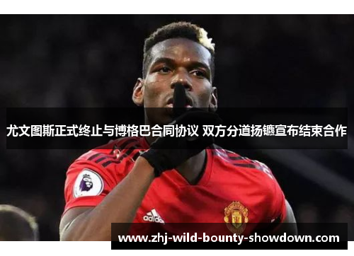 尤文图斯正式终止与博格巴合同协议 双方分道扬镳宣布结束合作 尤文图斯正式终止与博格巴合同协议 双方分道扬镳宣布结束合作